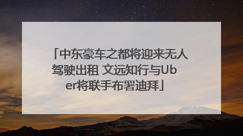 中东豪车之都将迎来无人驾驶出租 文远知行与Uber将联手布署迪拜